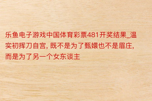 乐鱼电子游戏中国体育彩票481开奖结果_温实初挥刀自宫, 既不是为了甄嬛也不是眉庄, 而是为了另一个女东谈主