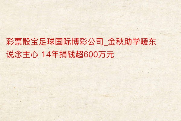 彩票骰宝足球国际博彩公司_金秋助学暖东说念主心 14年捐钱超600万元