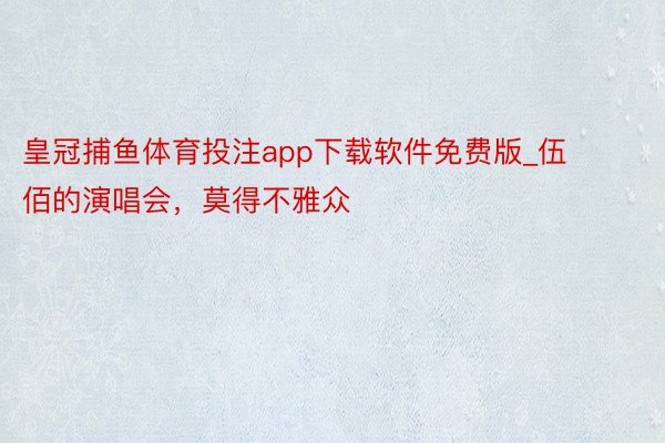 皇冠捕鱼体育投注app下载软件免费版_伍佰的演唱会，莫得不雅众