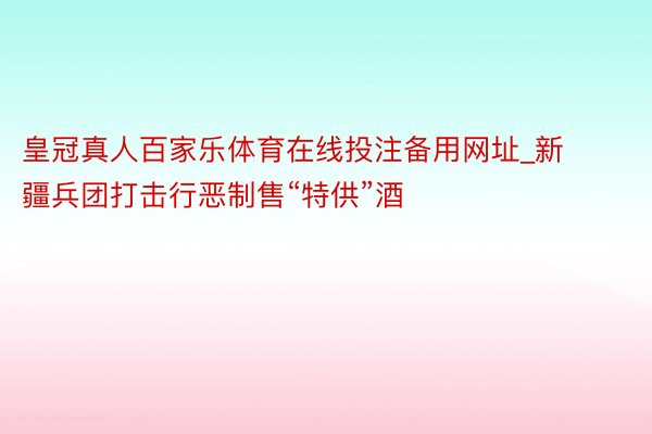 皇冠真人百家乐体育在线投注备用网址_新疆兵团打击行恶制售“特供”酒