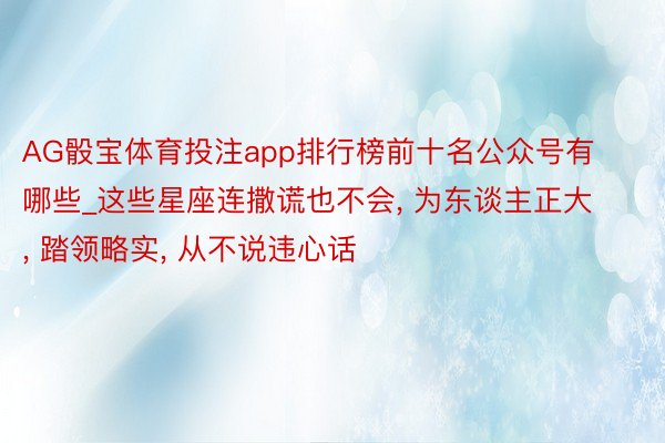 AG骰宝体育投注app排行榜前十名公众号有哪些_这些星座连撒谎也不会, 为东谈主正大, 踏领略实, 从不说违心话