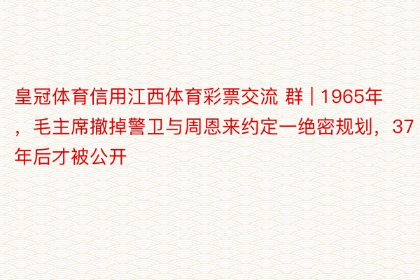 皇冠体育信用江西体育彩票交流 群 | 1965年，毛主席撤掉警卫与周恩来约定一绝密规划，37年后才被公开