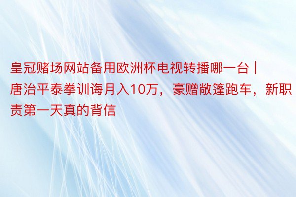 皇冠赌场网站备用欧洲杯电视转播哪一台 | 唐治平泰拳训诲月入10万，豪赠敞篷跑车，新职责第一天真的背信