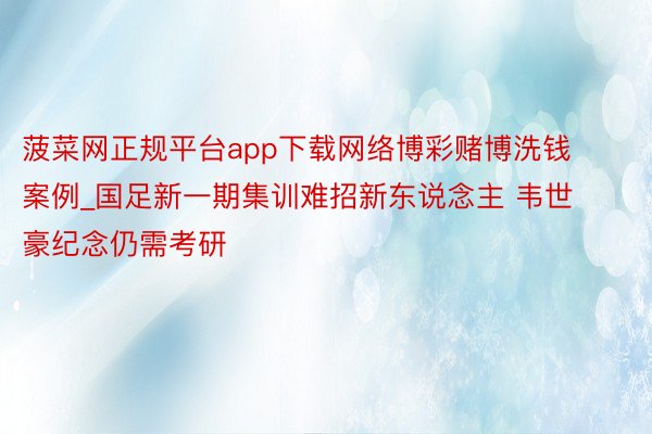 菠菜网正规平台app下载网络博彩赌博洗钱案例_国足新一期集训难招新东说念主 韦世豪纪念仍需考研