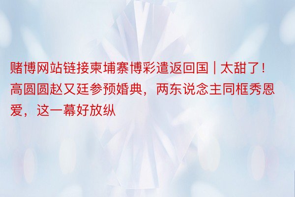 赌博网站链接柬埔寨博彩遣返回国 | 太甜了！高圆圆赵又廷参预婚典，两东说念主同框秀恩爱，这一幕好放纵