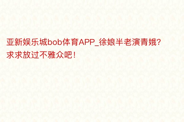 亚新娱乐城bob体育APP_徐娘半老演青娥？求求放过不雅众吧！