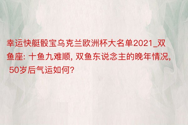 幸运快艇骰宝乌克兰欧洲杯大名单2021_双鱼座: 十鱼九难顺, 双鱼东说念主的晚年情况, 50岁后气运如何?