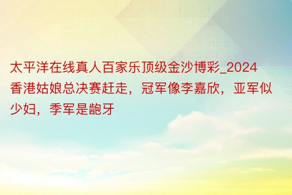 太平洋在线真人百家乐顶级金沙博彩_2024香港姑娘总决赛赶走，冠军像李嘉欣，亚军似少妇，季军是龅牙