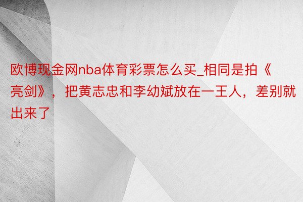 欧博现金网nba体育彩票怎么买_相同是拍《亮剑》，把黄志忠和李幼斌放在一王人，差别就出来了