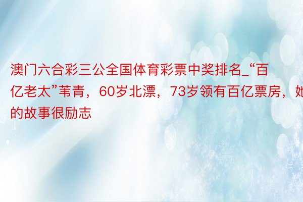 澳门六合彩三公全国体育彩票中奖排名_“百亿老太”苇青，60岁北漂，73岁领有百亿票房，她的故事很励志