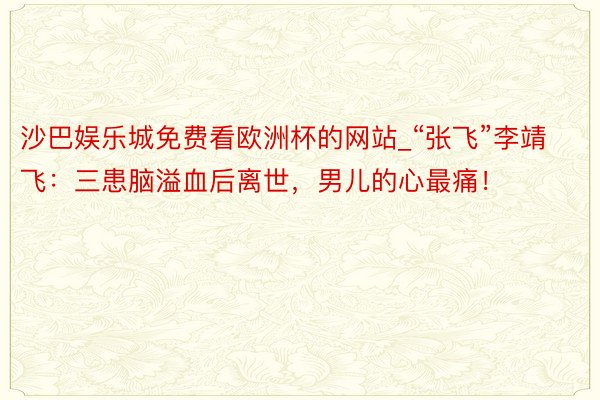 沙巴娱乐城免费看欧洲杯的网站_“张飞”李靖飞：三患脑溢血后离世，男儿的心最痛！