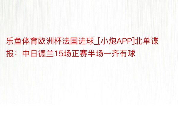 乐鱼体育欧洲杯法国进球_[小炮APP]北单谍报：中日德兰15场正赛半场一齐有球