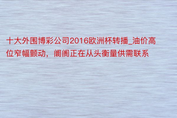 十大外围博彩公司2016欧洲杯转播_油价高位窄幅颤动，阛阓正在从头衡量供需联系