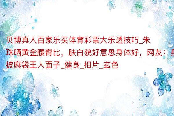 贝博真人百家乐买体育彩票大乐透技巧_朱珠晒黄金腰臀比,肤白貌好意思身体好,网友:身披麻袋王人面子_健身_相片_玄色