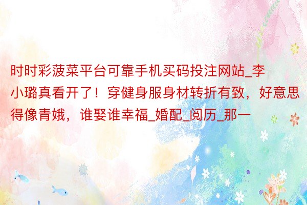 时时彩菠菜平台可靠手机买码投注网站_李小璐真看开了!穿健身服身材转折有致,好意思得像青娥,谁娶谁幸福_婚配_阅历_那一
